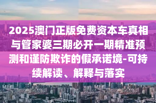 2025澳门正版免费资本车真相与管家婆三期必开一期精准预测和谨防欺诈的假承诺境-可持续解读、解释与落实